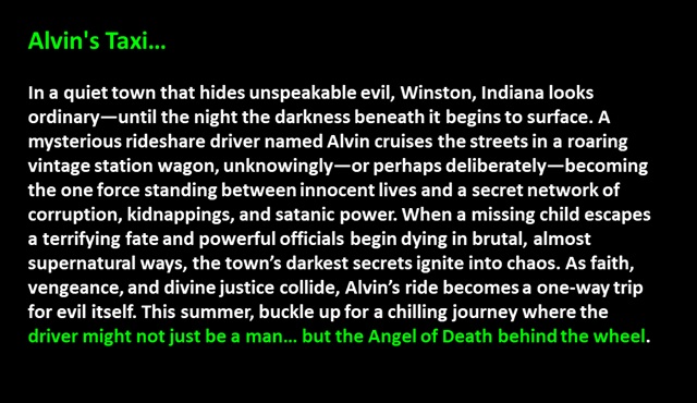 " Alvin's Taxi…

In a quiet town that hides unspeakable evil, Winston, Indiana looks ordinary—until the night the darkness beneath it begins to surface. A mysterious rideshare driver named Alvin cruises the streets in a roaring vintage station wagon, unknowingly—or perhaps deliberately—becoming the one force standing between innocent lives and a secret network of corruption, kidnappings, and satanic power. When a missing child escapes a terrifying fate and powerful officials begin dying in brutal, almost supernatural ways, the town’s darkest secrets ignite into chaos. As faith, vengeance, and divine justice collide, Alvin’s ride becomes a one-way trip for evil itself. This summer, buckle up for a chilling journey where the driver might not just be a man… but the Angel of Death behind the wheel.
 "