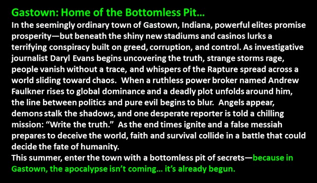 " Gastown: Home of the Bottomless Pit…
In the seemingly ordinary town of Gastown, Indiana, powerful elites promise prosperity—but beneath the shiny new stadiums and casinos lurks a terrifying conspiracy built on greed, corruption, and control. As investigative journalist Daryl Evans begins uncovering the truth, strange storms rage, people vanish without a trace, and whispers of the Rapture spread across a world sliding toward chaos.  When a ruthless power broker named Andrew Faulkner rises to global dominance and a deadly plot unfolds around him, the line between politics and pure evil begins to blur.  Angels appear, demons stalk the shadows, and one desperate reporter is told a chilling mission: “Write the truth.”  As the end times ignite and a false messiah prepares to deceive the world, faith and survival collide in a battle that could decide the fate of humanity.
This summer, enter the town with a bottomless pit of secrets—because in Gastown, the apocalypse isn’t coming… it’s already begun.
 "