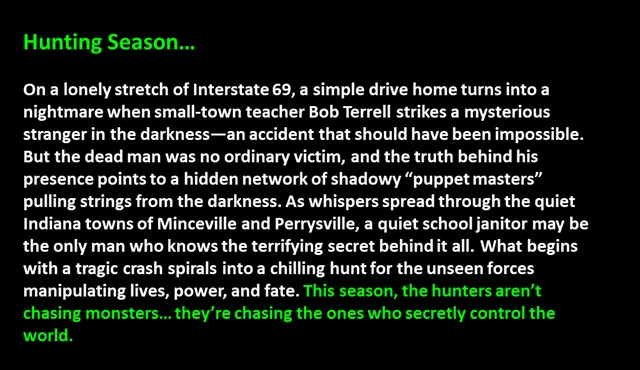 " Hunting Season…

On a lonely stretch of Interstate 69, a simple drive home turns into a nightmare when small-town teacher Bob Terrell strikes a mysterious stranger in the darkness—an accident that should have been impossible. But the dead man was no ordinary victim, and the truth behind his presence points to a hidden network of shadowy “puppet masters” pulling strings from the darkness. As whispers spread through the quiet Indiana towns of Minceville and Perrysville, a quiet school janitor may be the only man who knows the terrifying secret behind it all. What begins with a tragic crash spirals into a chilling hunt for the unseen forces manipulating lives, power, and fate. This season, the hunters aren’t chasing monsters… they’re chasing the ones who secretly control the world.
 "