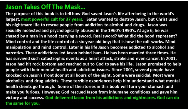" Jason Takes Off The Mask…
The purpose of this book is to tell how God saved Jason’s life after being in the world’s largest, most powerful cult for 37 years.   Satan wanted to destroy Jason, but Christ used his nightmare life to rescue people from addiction to alcohol and drugs.  Jason was sexually molested and psychologically abused in the 1960’s-1990’s. At age 6, he was chased by a man in a hood carrying a sword. Real sword? What did the hood represent? Mind control and the life control of a six-year-old boy; that is how the cult works. Mind manipulation and mind control. Later in his life Jason becomes addicted to alcohol and narcotics. These addictions led Jason behind bars. He has been married three times. He has survived such catastrophic events as a heart attack, stroke and even cancer. In 2001, Jason had hit rock bottom and reached out to God to save his life.  Jason promised to help people with their mental health and addiction issues.  Since 2001, several people have knocked on Jason’s front door at all hours of the night. Some were suicidal. Most were alcoholics and drug addicts. These terrible experiences help him understand what mental health clients go through.  Some of the stories in this book will turn your stomach and make you furious. However, God rescued Jason from inhumane conditions and gave him victory and success. God delivered Jason from his addictions and nightmares. God can do the same for you. 
 "