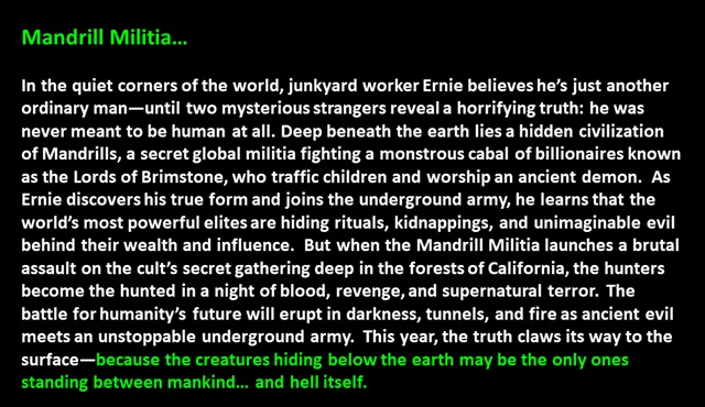 " Mandrill Militia…

In the quiet corners of the world, junkyard worker Ernie believes he’s just another ordinary man—until two mysterious strangers reveal a horrifying truth: he was never meant to be human at all. Deep beneath the earth lies a hidden civilization of Mandrills, a secret global militia fighting a monstrous cabal of billionaires known as the Lords of Brimstone, who traffic children and worship an ancient demon.  As Ernie discovers his true form and joins the underground army, he learns that the world’s most powerful elites are hiding rituals, kidnappings, and unimaginable evil behind their wealth and influence.  But when the Mandrill Militia launches a brutal assault on the cult’s secret gathering deep in the forests of California, the hunters become the hunted in a night of blood, revenge, and supernatural terror.  The battle for humanity’s future will erupt in darkness, tunnels, and fire as ancient evil meets an unstoppable underground army.  This year, the truth claws its way to the surface—because the creatures hiding below the earth may be the only ones standing between mankind… and hell itself. 
 "