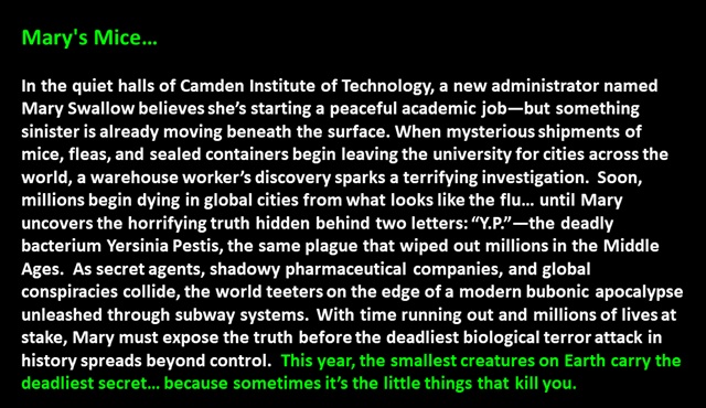 " Mary's Mice…

In the quiet halls of Camden Institute of Technology, a new administrator named Mary Swallow believes she’s starting a peaceful academic job—but something sinister is already moving beneath the surface. When mysterious shipments of mice, fleas, and sealed containers begin leaving the university for cities across the world, a warehouse worker’s discovery sparks a terrifying investigation.  Soon, millions begin dying in global cities from what looks like the flu… until Mary uncovers the horrifying truth hidden behind two letters: “Y.P.”—the deadly bacterium Yersinia Pestis, the same plague that wiped out millions in the Middle Ages.  As secret agents, shadowy pharmaceutical companies, and global conspiracies collide, the world teeters on the edge of a modern bubonic apocalypse unleashed through subway systems.  With time running out and millions of lives at stake, Mary must expose the truth before the deadliest biological terror attack in history spreads beyond control.  This year, the smallest creatures on Earth carry the deadliest secret… because sometimes it’s the little things that kill you. 
 "