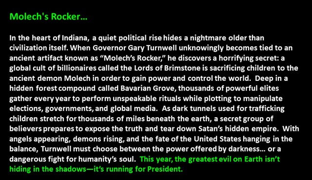 " Molech's Rocker…

In the heart of Indiana, a quiet political rise hides a nightmare older than civilization itself. When Governor Gary Turnwell unknowingly becomes tied to an ancient artifact known as “Molech’s Rocker,” he discovers a horrifying secret: a global cult of billionaires called the Lords of Brimstone is sacrificing children to the ancient demon Molech in order to gain power and control the world.  Deep in a hidden forest compound called Bavarian Grove, thousands of powerful elites gather every year to perform unspeakable rituals while plotting to manipulate elections, governments, and global media.  As dark tunnels used for trafficking children stretch for thousands of miles beneath the earth, a secret group of believers prepares to expose the truth and tear down Satan’s hidden empire.  With angels appearing, demons rising, and the fate of the United States hanging in the balance, Turnwell must choose between the power offered by darkness… or a dangerous fight for humanity’s soul.  This year, the greatest evil on Earth isn’t hiding in the shadows—it’s running for President. 
 "
