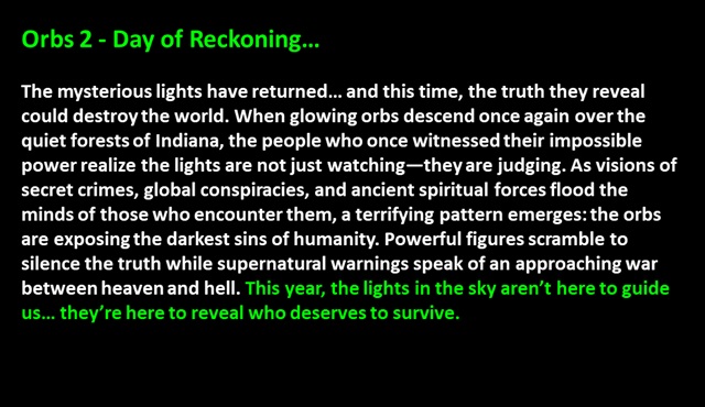" Orbs 2 - Day of Reckoning…

The mysterious lights have returned… and this time, the truth they reveal could destroy the world. When glowing orbs descend once again over the quiet forests of Indiana, the people who once witnessed their impossible power realize the lights are not just watching—they are judging. As visions of secret crimes, global conspiracies, and ancient spiritual forces flood the minds of those who encounter them, a terrifying pattern emerges: the orbs are exposing the darkest sins of humanity. Powerful figures scramble to silence the truth while supernatural warnings speak of an approaching war between heaven and hell. This year, the lights in the sky aren’t here to guide us… they’re here to reveal who deserves to survive. 
 "