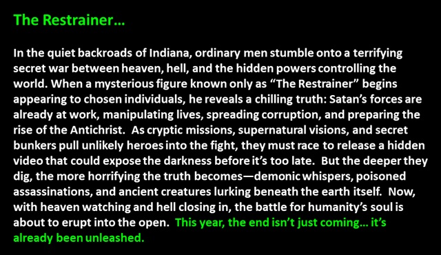 " The Restrainer…

In the quiet backroads of Indiana, ordinary men stumble onto a terrifying secret war between heaven, hell, and the hidden powers controlling the world. When a mysterious figure known only as “The Restrainer” begins appearing to chosen individuals, he reveals a chilling truth: Satan’s forces are already at work, manipulating lives, spreading corruption, and preparing the rise of the Antichrist.  As cryptic missions, supernatural visions, and secret bunkers pull unlikely heroes into the fight, they must race to release a hidden video that could expose the darkness before it’s too late.  But the deeper they dig, the more horrifying the truth becomes—demonic whispers, poisoned assassinations, and ancient creatures lurking beneath the earth itself.  Now, with heaven watching and hell closing in, the battle for humanity’s soul is about to erupt into the open.  This year, the end isn’t just coming… it’s already been unleashed.
 "
