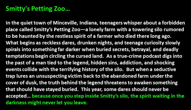 " Smitty's Petting Zoo…

In the quiet town of Minceville, Indiana, teenagers whisper about a forbidden place called Smitty’s Petting Zoo—a lonely farm with a towering silo rumored to be haunted by the restless spirit of a farmer who died there long ago.  
What begins as reckless dares, drunken nights, and teenage curiosity slowly spirals into something far darker when buried secrets, betrayal, and deadly temptations begin circling the cursed land.  As a true-crime podcast digs into the past of a man tied to the legend, hidden sins, addiction, and shocking events collide with the terrifying history of the silo.  But when a seductive trap lures an unsuspecting victim back to the abandoned farm under the cover of dusk, the truth behind the legend threatens to awaken something that should have stayed buried.  This year, some dares should never be accepted… because once you step inside Smitty’s silo, the spirit waiting in the darkness might never let you leave.
 "