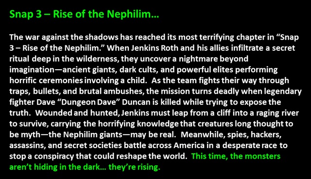 " Snap 3 – Rise of the Nephilim…

The war against the shadows has reached its most terrifying chapter in “Snap 3 – Rise of the Nephilim.” When Jenkins Roth and his allies infiltrate a secret ritual deep in the wilderness, they uncover a nightmare beyond imagination—ancient giants, dark cults, and powerful elites performing horrific ceremonies involving a child.  As the team fights their way through traps, bullets, and brutal ambushes, the mission turns deadly when legendary fighter Dave “Dungeon Dave” Duncan is killed while trying to expose the truth.  Wounded and hunted, Jenkins must leap from a cliff into a raging river to survive, carrying the horrifying knowledge that creatures long thought to be myth—the Nephilim giants—may be real.  Meanwhile, spies, hackers, assassins, and secret societies battle across America in a desperate race to stop a conspiracy that could reshape the world.  This time, the monsters aren’t hiding in the dark… they’re rising.
 "
