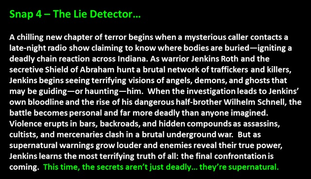 " Snap 4 – The Lie Detector…

A chilling new chapter of terror begins when a mysterious caller contacts a late-night radio show claiming to know where bodies are buried—igniting a deadly chain reaction across Indiana. As warrior Jenkins Roth and the secretive Shield of Abraham hunt a brutal network of traffickers and killers, Jenkins begins seeing terrifying visions of angels, demons, and ghosts that may be guiding—or haunting—him.  When the investigation leads to Jenkins’ own bloodline and the rise of his dangerous half-brother Wilhelm Schnell, the battle becomes personal and far more deadly than anyone imagined.  Violence erupts in bars, backroads, and hidden compounds as assassins, cultists, and mercenaries clash in a brutal underground war.  But as supernatural warnings grow louder and enemies reveal their true power, Jenkins learns the most terrifying truth of all: the final confrontation is coming.  This time, the secrets aren’t just deadly… they’re supernatural.
 "