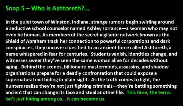 " Snap 5 – Who is Ashtoreth?...

In the quiet town of Winston, Indiana, strange rumors begin swirling around a seductive school counselor named Ashley Torrance—a woman who may not even be human. As members of the secret vigilante network known as the Shield of Abraham track her connection to powerful corporations and dark conspiracies, they uncover clues tied to an ancient force called Ashtoreth, a name whispered in fear for centuries.  Students vanish, identities change, and witnesses swear they’ve seen the same woman alive for decades without aging.  Behind the scenes, billionaire masterminds, assassins, and shadow organizations prepare for a deadly confrontation that could expose a supernatural evil hiding in plain sight.  As the truth comes to light, the hunters realize they’re not just fighting criminals—they’re battling something ancient that can change its face and steal another life.  This time, the terror isn’t just hiding among us… it can become us.
 "