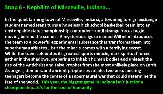 " Snap 6 - Nephilim of Minceville, Indiana…

In the quiet farming town of Minceville, Indiana, a towering foreign exchange student named Franz turns a hopeless high school basketball team into an unstoppable state championship contender—until strange forces begin moving behind the scenes.  A mysterious figure named Wilhelm introduces the team to a powerful experimental substance that transforms them into superhuman athletes… but the miracle comes with a terrifying secret.  
While the town celebrates its greatest sports miracle, dark spiritual forces gather in the shadows, preparing to inhabit human bodies and unleash the rise of the Antichrist and False Prophet from the most unlikely place on Earth.  
As angels, demons, and ancient prophecies collide, two unsuspecting teenagers become the center of a supernatural war that could determine the fate of the world.  This year, the biggest game in Indiana isn’t just for a championship… it’s for the soul of humanity.
 "