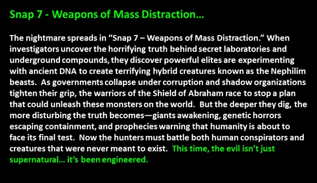 " Snap 7 - Weapons of Mass Distraction…

The nightmare spreads in “Snap 7 – Weapons of Mass Distraction.” When investigators uncover the horrifying truth behind secret laboratories and underground compounds, they discover powerful elites are experimenting with ancient DNA to create terrifying hybrid creatures known as the Nephilim beasts.  As governments collapse under corruption and shadow organizations tighten their grip, the warriors of the Shield of Abraham race to stop a plan that could unleash these monsters on the world.  But the deeper they dig, the more disturbing the truth becomes—giants awakening, genetic horrors escaping containment, and prophecies warning that humanity is about to face its final test.  Now the hunters must battle both human conspirators and creatures that were never meant to exist.  This time, the evil isn’t just supernatural… it’s been engineered.
 "