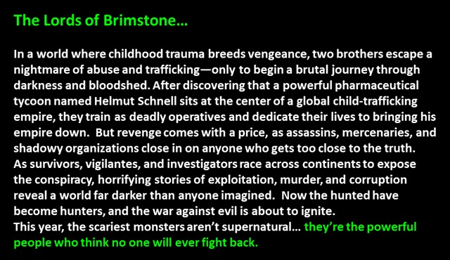 " The Lords of Brimstone…

In a world where childhood trauma breeds vengeance, two brothers escape a nightmare of abuse and trafficking—only to begin a brutal journey through darkness and bloodshed. After discovering that a powerful pharmaceutical tycoon named Helmut Schnell sits at the center of a global child-trafficking empire, they train as deadly operatives and dedicate their lives to bringing his empire down.  But revenge comes with a price, as assassins, mercenaries, and shadowy organizations close in on anyone who gets too close to the truth.  
As survivors, vigilantes, and investigators race across continents to expose the conspiracy, horrifying stories of exploitation, murder, and corruption reveal a world far darker than anyone imagined.  Now the hunted have become hunters, and the war against evil is about to ignite.  
This year, the scariest monsters aren’t supernatural… they’re the powerful people who think no one will ever fight back.
 "