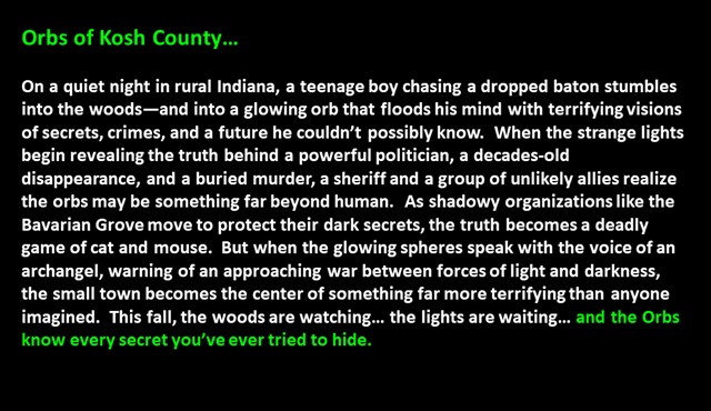 Orbs of Kosh County…<p>

On a quiet night in rural Indiana, a teenage boy chasing a dropped baton stumbles into the woods—and into a glowing orb that floods his mind with terrifying visions of secrets, crimes, and a future he couldn’t possibly know.  When the strange lights begin revealing the truth behind a powerful politician, a decades-old disappearance, and a buried murder, a sheriff and a group of unlikely allies realize the orbs may be something far beyond human.  As shadowy organizations like the Bavarian Grove move to protect their dark secrets, the truth becomes a deadly game of cat and mouse.  But when the glowing spheres speak with the voice of an archangel, warning of an approaching war between forces of light and darkness, the small town becomes the center of something far more terrifying than anyone imagined.  This fall, the woods are watching… the lights are waiting… and the Orbs know every secret you’ve ever tried to hide. 
