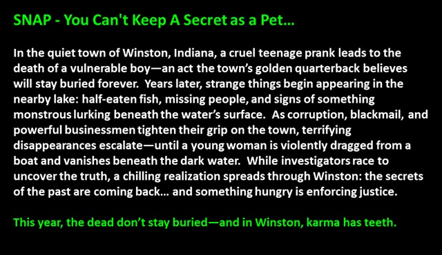 SNAP - You Can't Keep A Secret as a Pet…
<p>
In the quiet town of Winston, Indiana, a cruel teenage prank leads to the death of a vulnerable boy—an act the town’s golden quarterback believes will stay buried forever.  Years later, strange things begin appearing in the nearby lake: half-eaten fish, missing people, and signs of something monstrous lurking beneath the water’s surface.  As corruption, blackmail, and powerful businessmen tighten their grip on the town, terrifying disappearances escalate—until a young woman is violently dragged from a boat and vanishes beneath the dark water.  While investigators race to uncover the truth, a chilling realization spreads through Winston: the secrets of the past are coming back… and something hungry is enforcing justice.

This year, the dead don’t stay buried—and in Winston, karma has teeth.