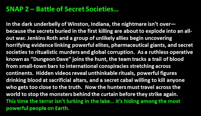 SNAP 2 – Battle of Secret Societies…

In the dark underbelly of Winston, Indiana, the nightmare isn’t over—because the secrets buried in the first killing are about to explode into an all-out war. Jenkins Roth and a group of unlikely allies begin uncovering horrifying evidence linking powerful elites, pharmaceutical giants, and secret societies to ritualistic murders and global corruption.  As a ruthless operative known as “Dungeon Dave” joins the hunt, the team tracks a trail of blood from small-town bars to international conspiracies stretching across continents.  Hidden videos reveal unthinkable rituals, powerful figures drinking blood at sacrificial altars, and a secret cabal willing to kill anyone who gets too close to the truth.  Now the hunters must travel across the world to stop the monsters behind the curtain before they strike again.  
This time the terror isn’t lurking in the lake… it’s hiding among the most powerful people on Earth.