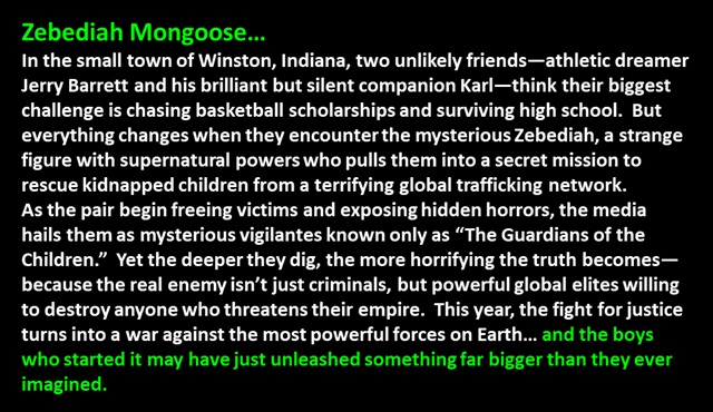 Zebediah Mongoose…
<p>
In the small town of Winston, Indiana, two unlikely friends—athletic dreamer Jerry Barrett and his brilliant but silent companion Karl—think their biggest challenge is chasing basketball scholarships and surviving high school.  But everything changes when they encounter the mysterious Zebediah, a strange figure with supernatural powers who pulls them into a secret mission to rescue kidnapped children from a terrifying global trafficking network.  
As the pair begin freeing victims and exposing hidden horrors, the media hails them as mysterious vigilantes known only as “The Guardians of the Children.”  Yet the deeper they dig, the more horrifying the truth becomes—because the real enemy isn’t just criminals, but powerful global elites willing to destroy anyone who threatens their empire.  This year, the fight for justice turns into a war against the most powerful forces on Earth… and the boys who started it may have just unleashed something far bigger than they ever imagined.